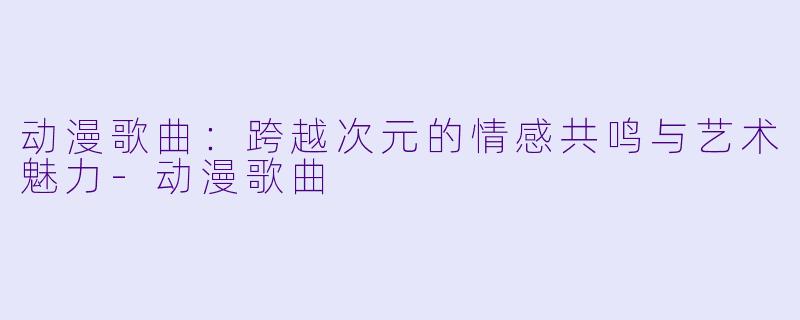 动漫歌曲：跨越次元的情感共鸣与艺术魅力-动漫歌曲