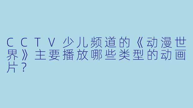 CCTV少儿频道的《动漫世界》主要播放哪些类型的动画片？
