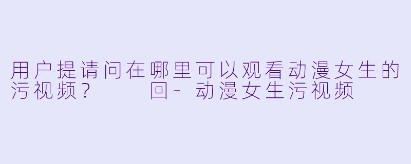 用户提请问在哪里可以观看动漫女生的污视频？

回-动漫女生污视频