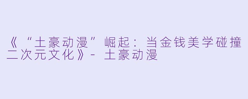 《“土豪动漫”崛起：当金钱美学碰撞二次元文化》-土豪动漫