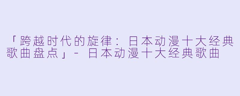 「跨越时代的旋律：日本动漫十大经典歌曲盘点」-日本动漫十大经典歌曲