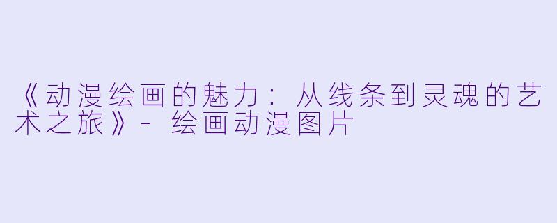 《动漫绘画的魅力：从线条到灵魂的艺术之旅》-绘画动漫图片