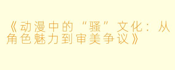 《动漫中的“骚”文化：从角色魅力到审美争议》