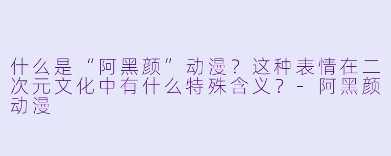 什么是“阿黑颜”动漫？这种表情在二次元文化中有什么特殊含义？-阿黑颜动漫