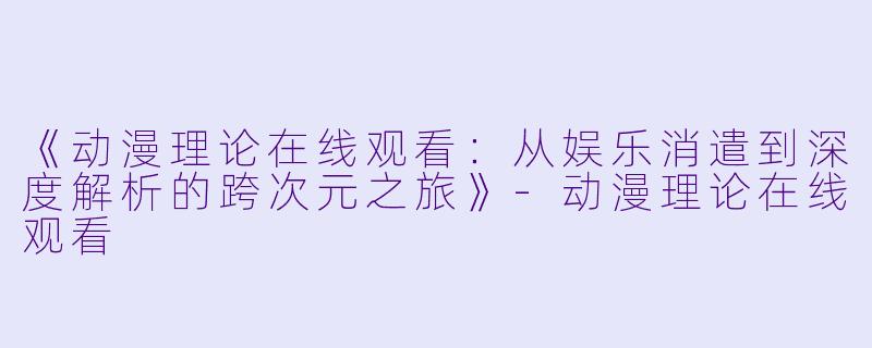 《动漫理论在线观看：从娱乐消遣到深度解析的跨次元之旅》-动漫理论在线观看