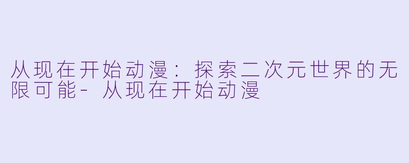 从现在开始动漫：探索二次元世界的无限可能-从现在开始动漫