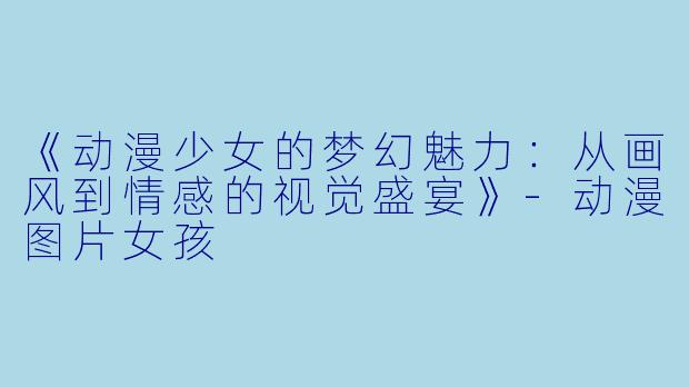 《动漫少女的梦幻魅力：从画风到情感的视觉盛宴》-动漫图片女孩
