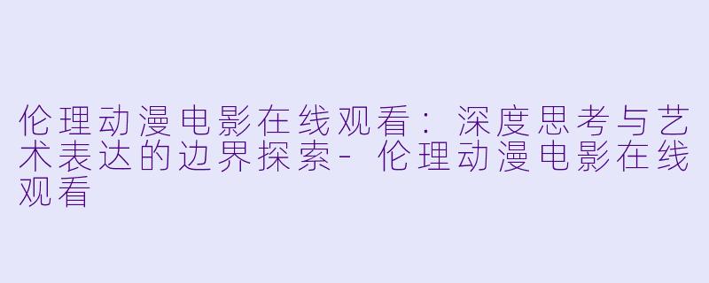 伦理动漫电影在线观看：深度思考与艺术表达的边界探索-伦理动漫电影在线观看