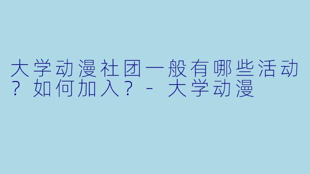 大学动漫社团一般有哪些活动？如何加入？-大学动漫