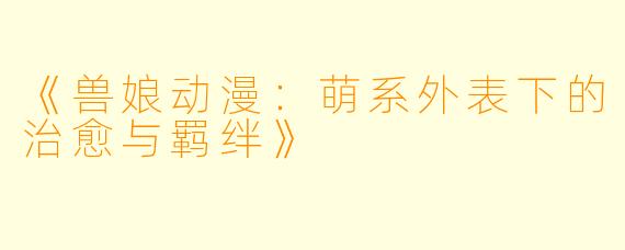 《兽娘动漫：萌系外表下的治愈与羁绊》