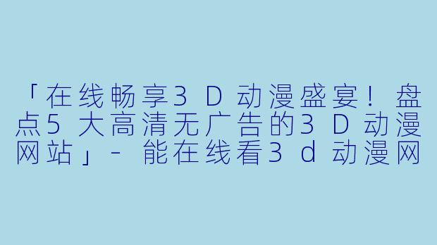 「在线畅享3D动漫盛宴！盘点5大高清无广告的3D动漫网站」-能在线看3d动漫网站