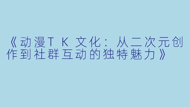 《动漫TK文化：从二次元创作到社群互动的独特魅力》