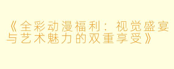 《全彩动漫福利：视觉盛宴与艺术魅力的双重享受》