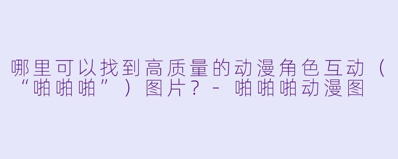 哪里可以找到高质量的动漫角色互动（“啪啪啪”）图片？-啪啪啪动漫图