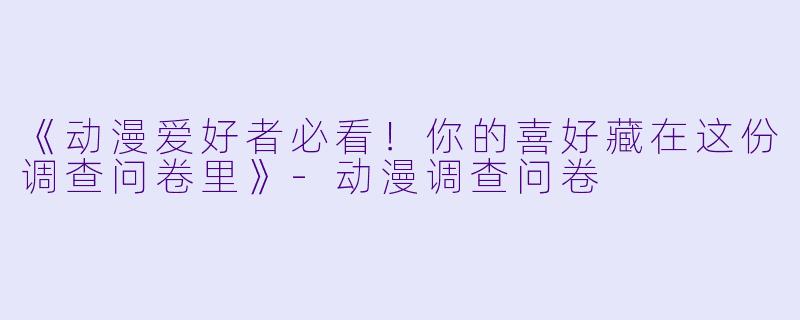 《动漫爱好者必看！你的喜好藏在这份调查问卷里》-动漫调查问卷