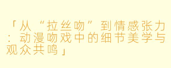 「从“拉丝吻”到情感张力：动漫吻戏中的细节美学与观众共鸣」
