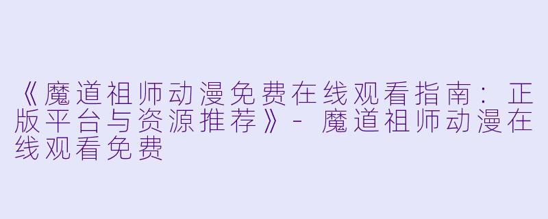 《魔道祖师动漫免费在线观看指南：正版平台与资源推荐》-魔道祖师动漫在线观看免费
