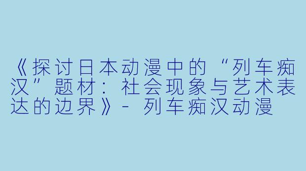 《探讨日本动漫中的“列车痴汉”题材:社会现象与艺术表达的边界》