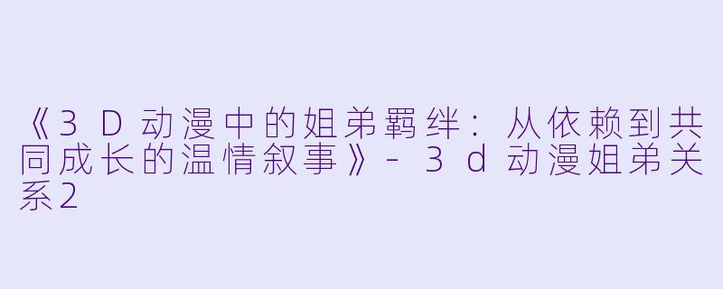 《3D动漫中的姐弟羁绊：从依赖到共同成长的温情叙事》-3d动漫姐弟关系2