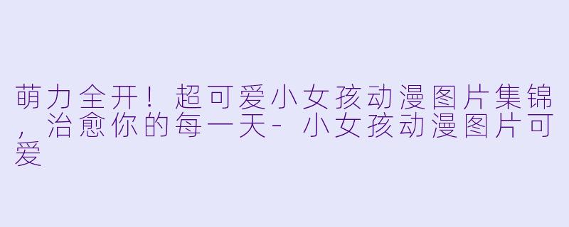 萌力全开！超可爱小女孩动漫图片集锦，治愈你的每一天-小女孩动漫图片可爱
