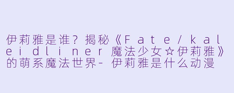 伊莉雅是谁？揭秘《Fate/kaleidliner魔法少女☆伊莉雅》的萌系魔法世界-伊莉雅是什么动漫
