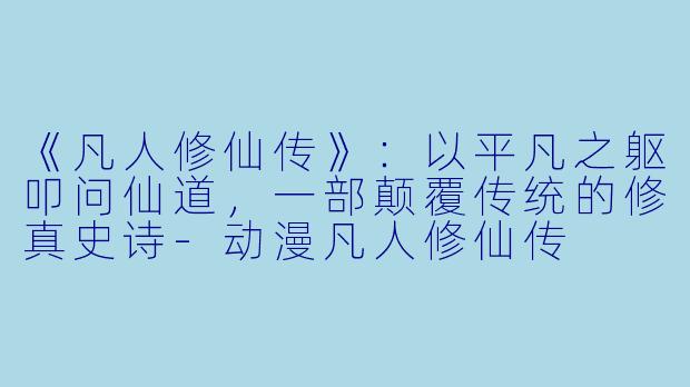 《凡人修仙传》：以平凡之躯叩问仙道，一部颠覆传统的修真史诗-动漫凡人修仙传