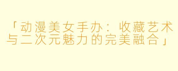 「动漫美女手办：收藏艺术与二次元魅力的完美融合」