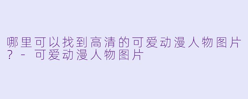 哪里可以找到高清的可爱动漫人物图片？-可爱动漫人物图片