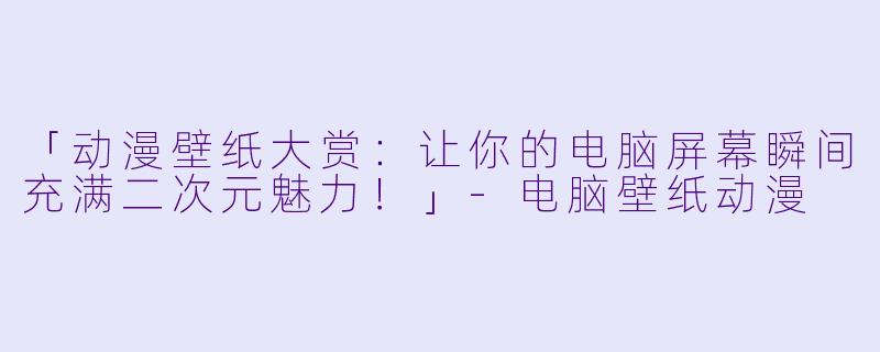「动漫壁纸大赏：让你的电脑屏幕瞬间充满二次元魅力！」-电脑壁纸动漫