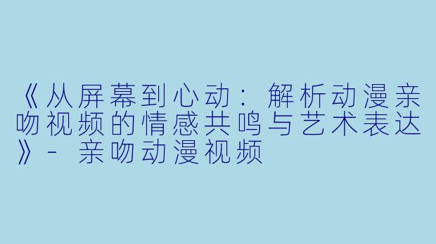 《从屏幕到心动：解析动漫亲吻视频的情感共鸣与艺术表达》-亲吻动漫视频