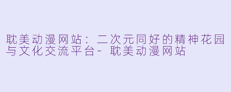 耽美动漫网站：二次元同好的精神花园与文化交流平台-耽美动漫网站