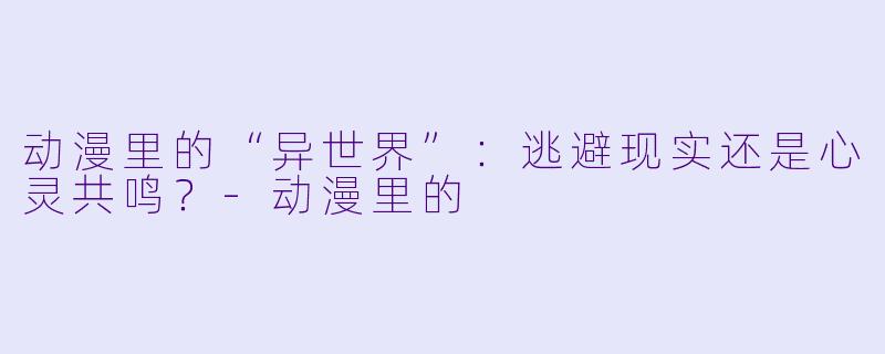 动漫里的“异世界”：逃避现实还是心灵共鸣？-动漫里的