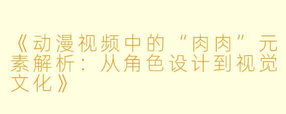 《动漫视频中的“肉肉”元素解析：从角色设计到视觉文化》
