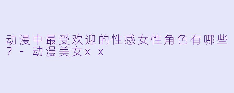 动漫中最受欢迎的性感女性角色有哪些？-动漫美女xx