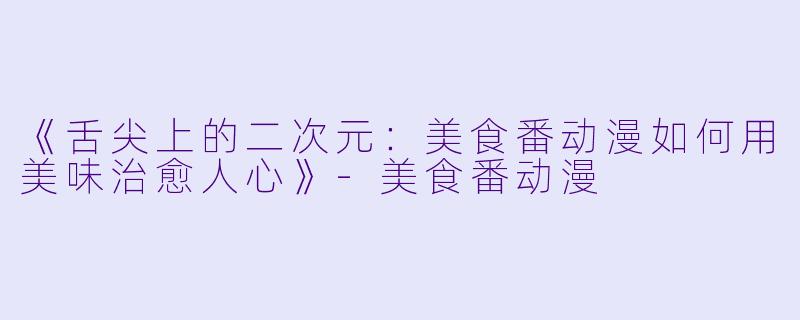 《舌尖上的二次元：美食番动漫如何用美味治愈人心》-美食番动漫