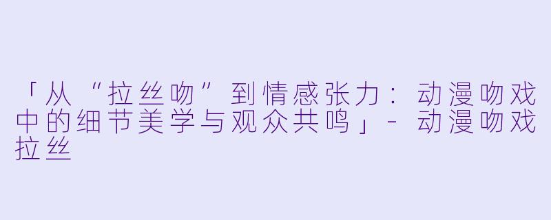 「从“拉丝吻”到情感张力：动漫吻戏中的细节美学与观众共鸣」-动漫吻戏拉丝