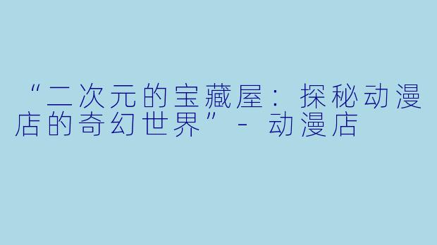 “二次元的宝藏屋：探秘动漫店的奇幻世界”-动漫店