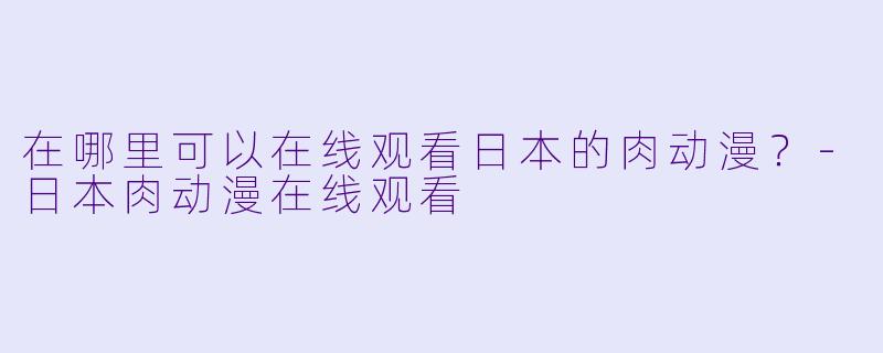 在哪里可以在线观看日本的肉动漫？-日本肉动漫在线观看