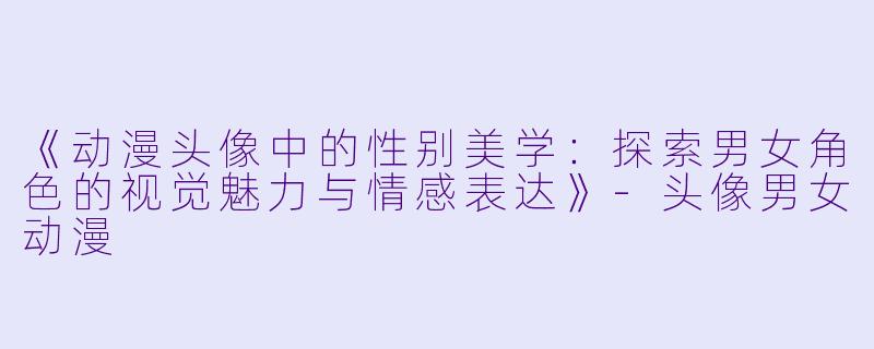 《动漫头像中的性别美学：探索男女角色的视觉魅力与情感表达》-头像男女动漫