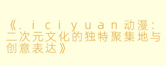《.iciyuan动漫：二次元文化的独特聚集地与创意表达》