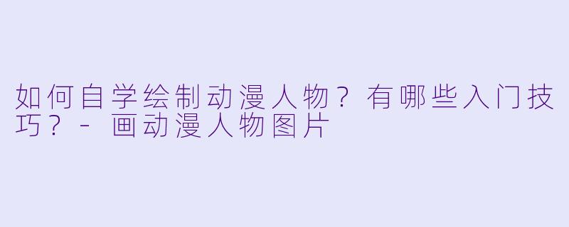 如何自学绘制动漫人物？有哪些入门技巧？-画动漫人物图片