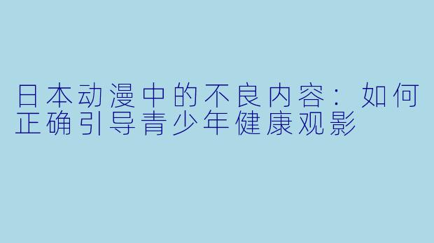 日本动漫中的不良内容:如何正确引导青少年健康观影
