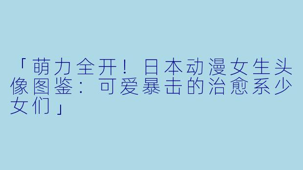 「萌力全开！日本动漫女生头像图鉴：可爱暴击的治愈系少女们」