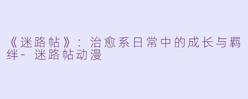 《迷路帖》：治愈系日常中的成长与羁绊-迷路帖动漫
