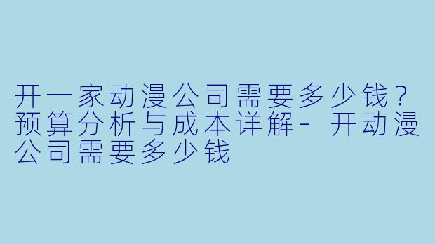 开一家动漫公司需要多少钱?预算分析与成本详解