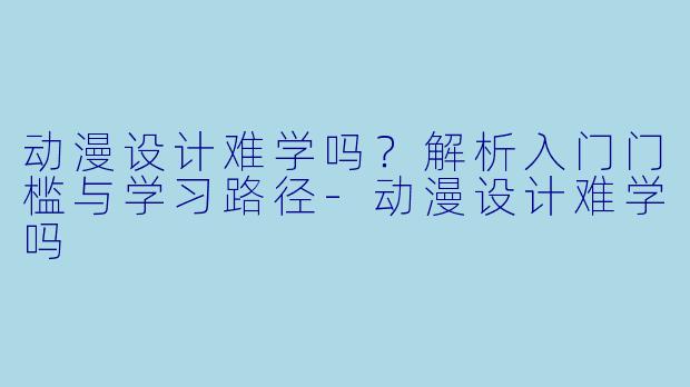 动漫设计难学吗？解析入门门槛与学习路径-动漫设计难学吗
