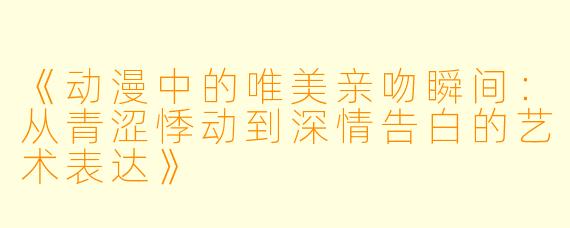 《动漫中的唯美亲吻瞬间：从青涩悸动到深情告白的艺术表达》