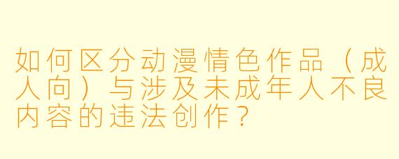 如何区分动漫情色作品（成人向）与涉及未成年人不良内容的违法创作？