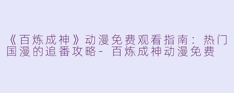 《百炼成神》动漫免费观看指南：热门国漫的追番攻略-百炼成神动漫免费