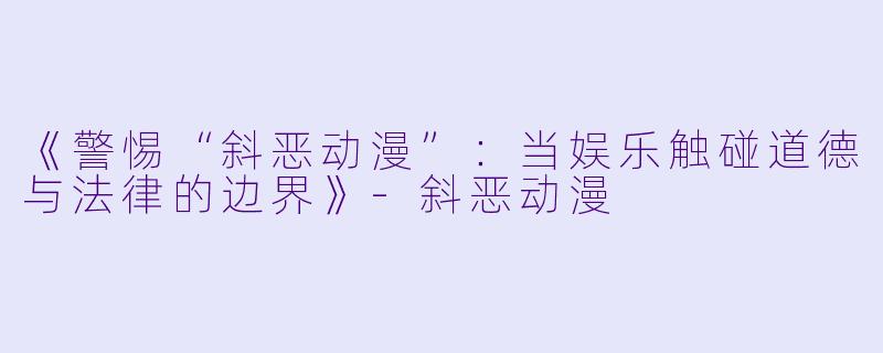 《警惕“斜恶动漫”：当娱乐触碰道德与法律的边界》-斜恶动漫